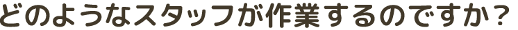 どのようなスタッフが作業するのですか？